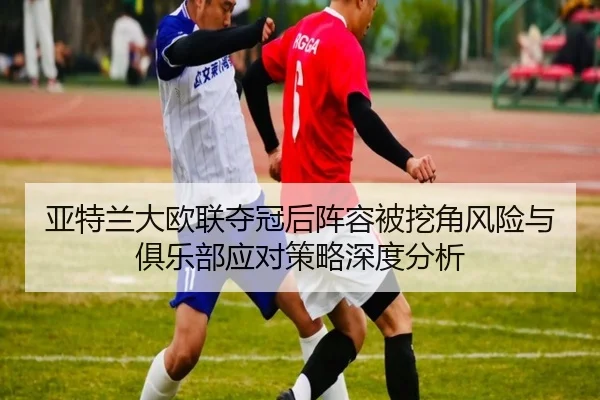 亚特兰大欧联夺冠后阵容被挖角风险与俱乐部应对策略深度分析