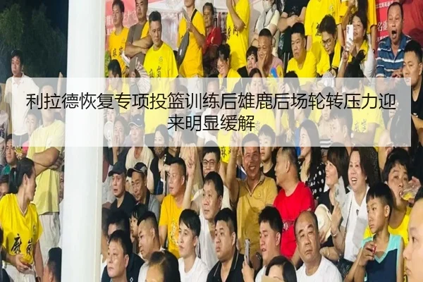 利拉德恢复专项投篮训练后雄鹿后场轮转压力迎来明显缓解